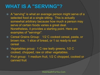 WHAT IS A "SERVING"?
 A "serving" is what an average person might serve of a
selected food at a single sitting. This is actually
somewhat arbitrary because how much a person may
serve of certain foods varies a great deal.
Nonetheless, it provides a starting point. Here are
examples of "servings".
 Cereal Grains Group: 1/2 C cooked cereal, pasta, or
brown rice, 1 slice of bread, or 1 oz ready-to eat
cereal
 Vegetables group: 1 C raw leafy greens, 1/2 C
cooked, chopped, raw or other vegetables.
 Fruit group: 1 medium fruit, 1/2 C chopped, cooked or
canned fruit
WebHealthForYou.Com
 