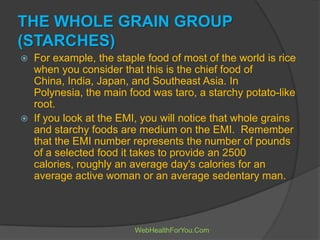 THE WHOLE GRAIN GROUP
(STARCHES)
 For example, the staple food of most of the world is rice
when you consider that this is the chief food of
China, India, Japan, and Southeast Asia. In
Polynesia, the main food was taro, a starchy potato-like
root.
 If you look at the EMI, you will notice that whole grains
and starchy foods are medium on the EMI. Remember
that the EMI number represents the number of pounds
of a selected food it takes to provide an 2500
calories, roughly an average day's calories for an
average active woman or an average sedentary man.
WebHealthForYou.Com
 