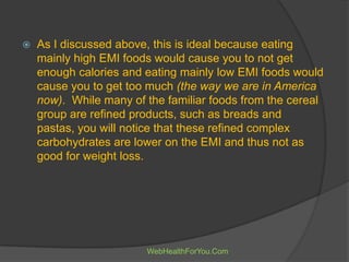  As I discussed above, this is ideal because eating
mainly high EMI foods would cause you to not get
enough calories and eating mainly low EMI foods would
cause you to get too much (the way we are in America
now). While many of the familiar foods from the cereal
group are refined products, such as breads and
pastas, you will notice that these refined complex
carbohydrates are lower on the EMI and thus not as
good for weight loss.
WebHealthForYou.Com
 
