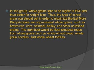  In this group, whole grains tend to be higher in EMI and
thus better for weight loss. Thus, the type of cereal
grain you should eat in order to maximize the Eat More
Diet principles are unprocessed whole grains, such as
brown rice, corn, oatmeal, barley, and other unrefined
grains. The next best would be flour products made
from whole grains such as whole wheat bread, whole
grain noodles, and whole wheat tortillas.
WebHealthForYou.Com
 