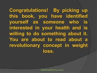 Congratulations! By picking up
this book, you have identified
yourself as someone who is
interested in your health and is
willing to do something about it.
You are about to read about a
revolutionary concept in weight
loss.
WebHealthForYou.Com
 