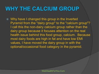 WHY THE CALCIUM GROUP
 Why have I changed this group in the Inverted
Pyramid from the "dairy group" to the "calcium group"?
I call this the non-dairy calcium group rather than the
dairy group because it focuses attention on the real
health issue behind this food group, calcium. Because
most dairy foods are high in fat and have low EMI
values, I have moved the dairy group in with the
optional/occasional food category in the pyramid.
WebHealthForYou.Com
 