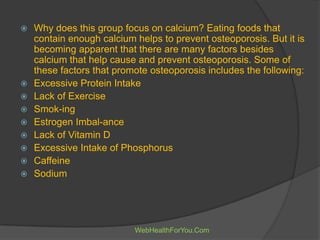  Why does this group focus on calcium? Eating foods that
contain enough calcium helps to prevent osteoporosis. But it is
becoming apparent that there are many factors besides
calcium that help cause and prevent osteoporosis. Some of
these factors that promote osteoporosis includes the following:
 Excessive Protein Intake
 Lack of Exercise
 Smok-ing
 Estrogen Imbal-ance
 Lack of Vitamin D
 Excessive Intake of Phosphorus
 Caffeine
 Sodium
WebHealthForYou.Com
 