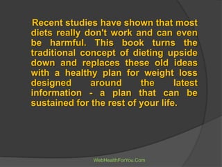 Recent studies have shown that most
diets really don't work and can even
be harmful. This book turns the
traditional concept of dieting upside
down and replaces these old ideas
with a healthy plan for weight loss
designed around the latest
information - a plan that can be
sustained for the rest of your life.
WebHealthForYou.Com
 