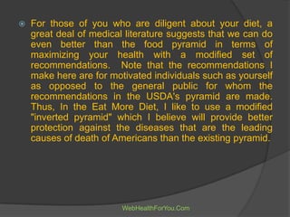  For those of you who are diligent about your diet, a
great deal of medical literature suggests that we can do
even better than the food pyramid in terms of
maximizing your health with a modified set of
recommendations. Note that the recommendations I
make here are for motivated individuals such as yourself
as opposed to the general public for whom the
recommendations in the USDA's pyramid are made.
Thus, In the Eat More Diet, I like to use a modified
"inverted pyramid" which I believe will provide better
protection against the diseases that are the leading
causes of death of Americans than the existing pyramid.
WebHealthForYou.Com
 