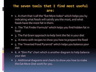 The seven tools that I find most useful
are:
 1. A chart that I call the "Eat More Index" which helps you by
indicating what foods will satisfy you the most, and what
foods have the most fat in them.
 2. The "Fat Finder Formula" which helps you find hidden fat in
food
 3. The Fat Gram approach to help limit the fat in your diet
 4. A menu with recipes to show you how to prepare the food
 5. The "Inverted Food Pyramid" which helps you balance your
diet
 6. A "Slim Pie" chart which is another diagram to help balance
your diet
 7. Additional diagrams and charts to show you how to make
the Eat More Diet work for you.
 