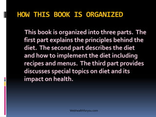 HOW THIS BOOK IS ORGANIZED
This book is organized into three parts. The
first part explains the principles behind the
diet. The second part describes the diet
and how to implement the diet including
recipes and menus. The third part provides
discusses special topics on diet and its
impact on health.
Webhealthforyou.com
 