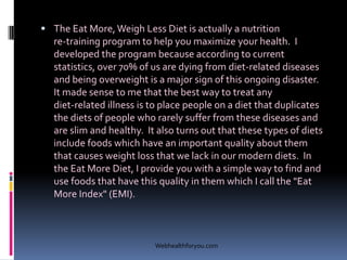  The Eat More, Weigh Less Diet is actually a nutrition
re-training program to help you maximize your health. I
developed the program because according to current
statistics, over 70% of us are dying from diet-related diseases
and being overweight is a major sign of this ongoing disaster.
It made sense to me that the best way to treat any
diet-related illness is to place people on a diet that duplicates
the diets of people who rarely suffer from these diseases and
are slim and healthy. It also turns out that these types of diets
include foods which have an important quality about them
that causes weight loss that we lack in our modern diets. In
the Eat More Diet, I provide you with a simple way to find and
use foods that have this quality in them which I call the "Eat
More Index" (EMI).
Webhealthforyou.com
 