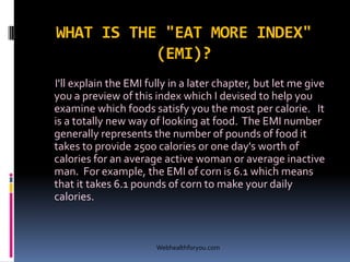 WHAT IS THE "EAT MORE INDEX"
(EMI)?
I'll explain the EMI fully in a later chapter, but let me give
you a preview of this index which I devised to help you
examine which foods satisfy you the most per calorie. It
is a totally new way of looking at food. The EMI number
generally represents the number of pounds of food it
takes to provide 2500 calories or one day's worth of
calories for an average active woman or average inactive
man. For example, the EMI of corn is 6.1 which means
that it takes 6.1 pounds of corn to make your daily
calories.
Webhealthforyou.com
 