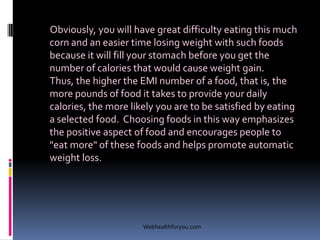 Obviously, you will have great difficulty eating this much
corn and an easier time losing weight with such foods
because it will fill your stomach before you get the
number of calories that would cause weight gain.
Thus, the higher the EMI number of a food, that is, the
more pounds of food it takes to provide your daily
calories, the more likely you are to be satisfied by eating
a selected food. Choosing foods in this way emphasizes
the positive aspect of food and encourages people to
"eat more" of these foods and helps promote automatic
weight loss.
Webhealthforyou.com
 