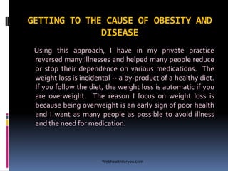 GETTING TO THE CAUSE OF OBESITY AND
DISEASE
Using this approach, I have in my private practice
reversed many illnesses and helped many people reduce
or stop their dependence on various medications. The
weight loss is incidental -- a by-product of a healthy diet.
If you follow the diet, the weight loss is automatic if you
are overweight. The reason I focus on weight loss is
because being overweight is an early sign of poor health
and I want as many people as possible to avoid illness
and the need for medication.
Webhealthforyou.com
 