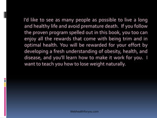 I'd like to see as many people as possible to live a long
and healthy life and avoid premature death. If you follow
the proven program spelled out in this book, you too can
enjoy all the rewards that come with being trim and in
optimal health. You will be rewarded for your effort by
developing a fresh understanding of obesity, health, and
disease, and you'll learn how to make it work for you. I
want to teach you how to lose weight naturally.
Webhealthforyou.com
 