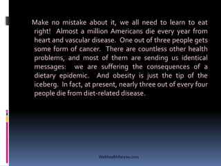 Make no mistake about it, we all need to learn to eat
right! Almost a million Americans die every year from
heart and vascular disease. One out of three people gets
some form of cancer. There are countless other health
problems, and most of them are sending us identical
messages: we are suffering the consequences of a
dietary epidemic. And obesity is just the tip of the
iceberg. In fact, at present, nearly three out of every four
people die from diet-related disease.
Webhealthforyou.com
 