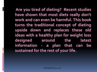 Are you tired of dieting? Recent studies
have shown that most diets really don't
work and can even be harmful. This book
turns the traditional concept of dieting
upside down and replaces these old
ideas with a healthy plan for weight loss
designed around the latest
information - a plan that can be
sustained for the rest of your life.
Webhealthforyou.com
 