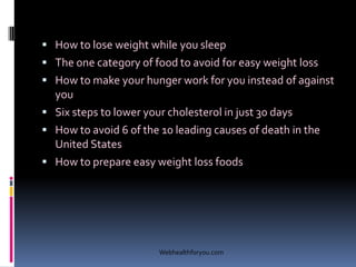  How to lose weight while you sleep
 The one category of food to avoid for easy weight loss
 How to make your hunger work for you instead of against
you
 Six steps to lower your cholesterol in just 30 days
 How to avoid 6 of the 10 leading causes of death in the
United States
 How to prepare easy weight loss foods
Webhealthforyou.com
 