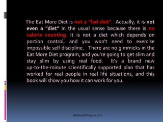 The Eat More Diet is not a "fad diet". Actually, it is not
even a "diet" in the usual sense because there is no
calorie counting. It is not a diet which depends on
portion control, and you won't need to exercise
impossible self discipline. There are no gimmicks in the
Eat More Diet program, and you're going to get slim and
stay slim by using real food. It's a brand new
up-to-the-minute scientifically supported plan that has
worked for real people in real life situations, and this
book will show you how it can work for you.
Webhealthforyou.com
 