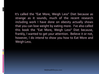 It's called the "Eat More, Weigh Less" Diet because as
strange as it sounds, much of the recent research
including work I have done on obesity actually shows
that you can lose weight by eating more. I've also called
this book the "Eat More, Weigh Less" Diet because,
frankly, I wanted to get your attention. Believe it or not,
however, I do intend to show you how to Eat More and
Weigh Less.
Webhealthforyou.com
 