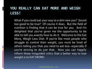 YOU REALLY CAN EAT MORE AND WEIGH
LESS!
What if you could eat your way to a slim new you? Sound
too good to be true? Of course it does. But the field of
nutrition is finding that it can be true for you. And I'm
delighted that you've given me the opportunity to be
able to tell you exactly how to do it. Welcome to the Eat
More, Weigh Less Diet. If you're like most people who
struggle to control their weight, you must be tired of
others telling you that you need to eat less--especially if
you're striving to do just that. Now you can happily
inform these misguided critics that a better way to lose
weight is to EAT MORE!
webhealthforyou,.com
 