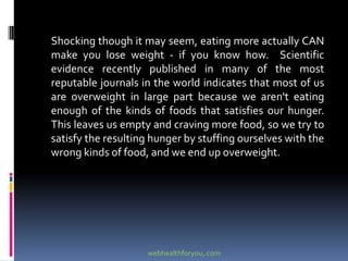 Shocking though it may seem, eating more actually CAN
make you lose weight - if you know how. Scientific
evidence recently published in many of the most
reputable journals in the world indicates that most of us
are overweight in large part because we aren't eating
enough of the kinds of foods that satisfies our hunger.
This leaves us empty and craving more food, so we try to
satisfy the resulting hunger by stuffing ourselves with the
wrong kinds of food, and we end up overweight.
webhealthforyou,.com
 