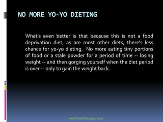 NO MORE YO-YO DIETING
What's even better is that because this is not a food
deprivation diet, as are most other diets, there's less
chance for yo-yo dieting. No more eating tiny portions
of food or a stale powder for a period of time -- losing
weight -- and then gorging yourself when the diet period
is over -- only to gain the weight back.
webhealthforyou,.com
 