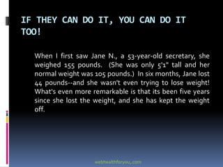 IF THEY CAN DO IT, YOU CAN DO IT
TOO!
When I first saw Jane N., a 53-year-old secretary, she
weighed 155 pounds. (She was only 5'1" tall and her
normal weight was 105 pounds.) In six months, Jane lost
44 pounds--and she wasn't even trying to lose weight!
What's even more remarkable is that its been five years
since she lost the weight, and she has kept the weight
off.
webhealthforyou,.com
 