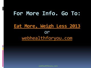 For More Info. Go To:
Eat More, Weigh Less 2013
or
webhealthforyou.com
webhealthforyou,.com
 