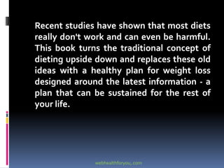 Recent studies have shown that most diets
really don't work and can even be harmful.
This book turns the traditional concept of
dieting upside down and replaces these old
ideas with a healthy plan for weight loss
designed around the latest information - a
plan that can be sustained for the rest of
your life.
webhealthforyou,.com
 