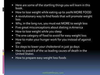  Here are some of the startling things you will learn in this
book.
 How to lose weight while eating up to 200% MORE FOOD
 A revolutionary way to find foods that will promote weight
loss
 Why, in the long run, you must eat MORE to weigh less
 Five great misconceptions about dieting in America
 How to lose weight while you sleep
 The one category of food to avoid for easy weight loss
 How to make your hunger work for you instead of against
you
 Six steps to lower your cholesterol in just 30 days
 How to avoid 6 of the 10 leading causes of death in the
United States
 How to prepare easy weight loss foods
webhealthforyou,.com
 