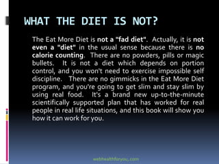WHAT THE DIET IS NOT?
The Eat More Diet is not a "fad diet". Actually, it is not
even a "diet" in the usual sense because there is no
calorie counting. There are no powders, pills or magic
bullets. It is not a diet which depends on portion
control, and you won't need to exercise impossible self
discipline. There are no gimmicks in the Eat More Diet
program, and you're going to get slim and stay slim by
using real food. It's a brand new up-to-the-minute
scientifically supported plan that has worked for real
people in real life situations, and this book will show you
how it can work for you.
webhealthforyou,.com
 