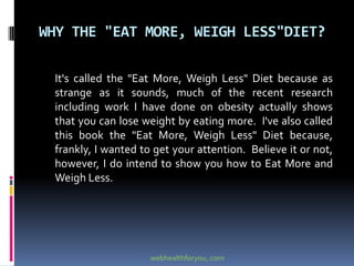 WHY THE "EAT MORE, WEIGH LESS"DIET?
It's called the "Eat More, Weigh Less" Diet because as
strange as it sounds, much of the recent research
including work I have done on obesity actually shows
that you can lose weight by eating more. I've also called
this book the "Eat More, Weigh Less" Diet because,
frankly, I wanted to get your attention. Believe it or not,
however, I do intend to show you how to Eat More and
Weigh Less.
webhealthforyou,.com
 