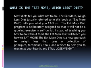 WHAT IS THE "EAT MORE, WEIGH LESS" DIET?
Most diets tell you what not to do. The Eat More, Weigh
Less Diet (usually referred to in this book as "Eat More
Diet") tells you what you CAN do. The Eat More Diet
program is deliberately designed so that it will not be a
grueling exercise in self denial. Instead of teaching you
how to do without food, the Eat More Diet will teach you
how to EAT MORE The Eat More Diet is a new approach
to weight loss that uses a collection of
principles, techniques, tools, and recipes to help you to
maximize your health. and STILL LOSEWEIGHT.
webhealthforyou,.com
 