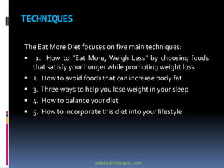 TECHNIQUES
The Eat More Diet focuses on five main techniques:
 1. How to "Eat More, Weigh Less" by choosing foods
that satisfy your hunger while promoting weight loss
 2. How to avoid foods that can increase body fat
 3. Three ways to help you lose weight in your sleep
 4. How to balance your diet
 5. How to incorporate this diet into your lifestyle
webhealthforyou,.com
 