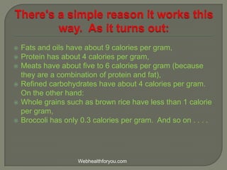  Fats and oils have about 9 calories per gram,
 Protein has about 4 calories per gram,
 Meats have about five to 6 calories per gram (because
they are a combination of protein and fat),
 Refined carbohydrates have about 4 calories per gram.
On the other hand:
 Whole grains such as brown rice have less than 1 calorie
per gram,
 Broccoli has only 0.3 calories per gram. And so on . . . .
Webhealthforyou.com
 