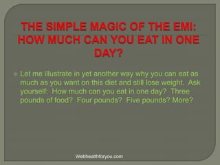  Let me illustrate in yet another way why you can eat as
much as you want on this diet and still lose weight. Ask
yourself: How much can you eat in one day? Three
pounds of food? Four pounds? Five pounds? More?
Webhealthforyou.com
 