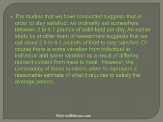  The studies that we have conducted suggests that in
order to stay satisfied, we ordinarily eat somewhere
between 3 to 4.1 pounds of solid food per day. An earlier
study by another team of researchers suggests that we
eat about 2.6 to 4.1 pounds of food to stay satisfied. Of
course there is some variation from individual to
individual and some variation as a result of differing
nutrient content from meal to meal. However, the
consistency of these numbers seem to represent a
reasonable estimate of what it requires to satisfy the
average person.
Webhealthforyou.com
 