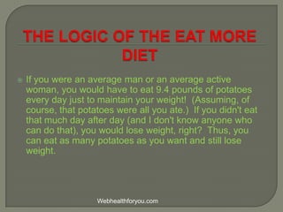  If you were an average man or an average active
woman, you would have to eat 9.4 pounds of potatoes
every day just to maintain your weight! (Assuming, of
course, that potatoes were all you ate.) If you didn't eat
that much day after day (and I don't know anyone who
can do that), you would lose weight, right? Thus, you
can eat as many potatoes as you want and still lose
weight.
Webhealthforyou.com
 