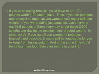  If you were eating broccoli, you'd have to eat, 17.1
pounds worth (100 cups!) daily. Thus, if you ate potatoes
and broccoli as much as you wanted, you would still lose
weight. If you were eating just peaches, you'd have to
eat 16.5 pounds of them every day to get those 2,500
calories per day just to maintain your present weight. In
other words, if you ate all you wanted of potatoes,
broccoli, and peaches, it would still be impossible for you
to keep from losing weight! And at the same time you'd
be eating more food than ever before in your life.
Webhealthforyou.com
 