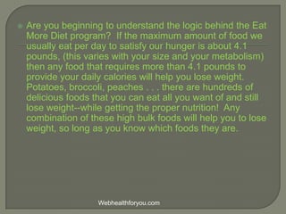  Are you beginning to understand the logic behind the Eat
More Diet program? If the maximum amount of food we
usually eat per day to satisfy our hunger is about 4.1
pounds, (this varies with your size and your metabolism)
then any food that requires more than 4.1 pounds to
provide your daily calories will help you lose weight.
Potatoes, broccoli, peaches . . . there are hundreds of
delicious foods that you can eat all you want of and still
lose weight--while getting the proper nutrition! Any
combination of these high bulk foods will help you to lose
weight, so long as you know which foods they are.
Webhealthforyou.com
 