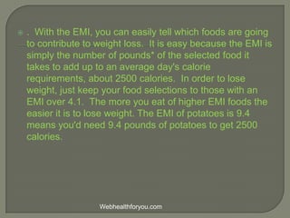  . With the EMI, you can easily tell which foods are going
to contribute to weight loss. It is easy because the EMI is
simply the number of pounds* of the selected food it
takes to add up to an average day's calorie
requirements, about 2500 calories. In order to lose
weight, just keep your food selections to those with an
EMI over 4.1. The more you eat of higher EMI foods the
easier it is to lose weight. The EMI of potatoes is 9.4
means you'd need 9.4 pounds of potatoes to get 2500
calories.
Webhealthforyou.com
 
