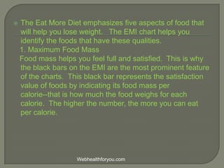  The Eat More Diet emphasizes five aspects of food that
will help you lose weight. The EMI chart helps you
identify the foods that have these qualities.
1. Maximum Food Mass
Food mass helps you feel full and satisfied. This is why
the black bars on the EMI are the most prominent feature
of the charts. This black bar represents the satisfaction
value of foods by indicating its food mass per
calorie--that is how much the food weighs for each
calorie. The higher the number, the more you can eat
per calorie.
Webhealthforyou.com
 