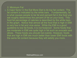 2. Minimum Fat
 A major factor in the Eat More Diet is its low fat content. The
fat content is indicated by the white bars. Fundamentally, fat
is what causes people to be fat and percent fat in the food you
eat roughly determines the percent of fat on your body. This
food fat percentage of calories is described by the white bars
in the graph. Notice that almost all the food that is high in EMI
is very low in fat and vice-versa. While the EMI is a good
guideline to low fat foods, it is not foolproof. Some foods that
are moderate in EMI are quite high in fat such as avocado and
olives. These foods you should not overdo. However, foods
that are high in EMI are much better than lower EMI foods with
the same fat content because they will satisfy you more.
Webhealthforyou.com
 