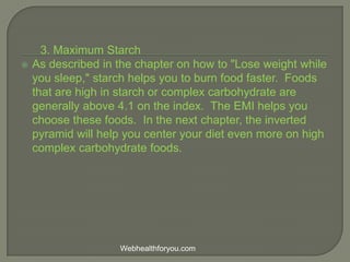 3. Maximum Starch
 As described in the chapter on how to "Lose weight while
you sleep," starch helps you to burn food faster. Foods
that are high in starch or complex carbohydrate are
generally above 4.1 on the index. The EMI helps you
choose these foods. In the next chapter, the inverted
pyramid will help you center your diet even more on high
complex carbohydrate foods.
Webhealthforyou.com
 