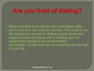  Recent studies have shown that most diets really
don't work and can even be harmful. This book turns
the traditional concept of dieting upside down and
replaces these old ideas with a healthy plan for
weight loss designed around the latest
information - a plan that can be sustained for the rest
of your life.
Webhealthforyou.com
 