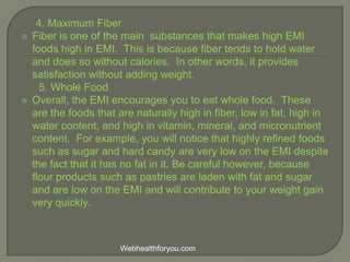 4. Maximum Fiber
 Fiber is one of the main substances that makes high EMI
foods high in EMI. This is because fiber tends to hold water
and does so without calories. In other words, it provides
satisfaction without adding weight.
5. Whole Food
 Overall, the EMI encourages you to eat whole food. These
are the foods that are naturally high in fiber, low in fat, high in
water content, and high in vitamin, mineral, and micronutrient
content. For example, you will notice that highly refined foods
such as sugar and hard candy are very low on the EMI despite
the fact that it has no fat in it. Be careful however, because
flour products such as pastries are laden with fat and sugar
and are low on the EMI and will contribute to your weight gain
very quickly.
Webhealthforyou.com
 