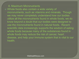 6. Maximum Micronutrients
 Whole foods also contain a wide variety of
micronutrients, such as vitamins and minerals. Though
we may never completely understand how our bodies
utilize all the micronutrients found in whole foods, we do
know beyond a doubt that our bodies were designed to
use the micronutrients found in natural foods. Recent
scientific data increasingly supports the wisdom of eating
whole foods because many of the substances found in
whole foods may reduce the risk of cancer, heart
disease, and help your immune system that is vital to our
health.
Webhealthforyou.com
 