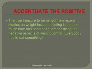  The true treasure to be mined from recent
studies on weight loss and dieting is that too
much time has been spent emphasizing the
negative aspects of weight control. Everybody
has to eat something!
Webhealthforyou.com
 