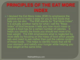  I devised the Eat More Index (EMI) to emphasize the
positive and to make it easy for you to find foods that
help you be slim. The EMI stands for "Eat More Index".
It is actually another name for what I call the "Mass
Index" of food because it tells you how much mass or
weight a food has for a certain number of calories. It
helps you identify the foods you should eat more of to
lose weight. The EMI emphasizes what is neglected by
most diets by focusing on the mass of food which people
eat--and need to eat--rather than just the calorie content
of those foods. This helps to identify foods that will fill
your stomach and satisfy your hunger while helping you
lose weight at the same time.
Webhealthforyou.com
 