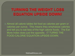  Almost all calorie tables list food as calories per gram or
calories per ounce. This means they emphasize calories
and tell you to eat less of the high calorie foods. The Eat
More Index does just the opposite. IT TURNS THE
FOOD-CALORIE EQUATION UPSIDE-DOWN.
Webhealthforyou.com
 