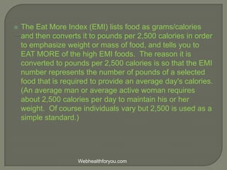  The Eat More Index (EMI) lists food as grams/calories
and then converts it to pounds per 2,500 calories in order
to emphasize weight or mass of food, and tells you to
EAT MORE of the high EMI foods. The reason it is
converted to pounds per 2,500 calories is so that the EMI
number represents the number of pounds of a selected
food that is required to provide an average day's calories.
(An average man or average active woman requires
about 2,500 calories per day to maintain his or her
weight. Of course individuals vary but 2,500 is used as a
simple standard.)
Webhealthforyou.com
 