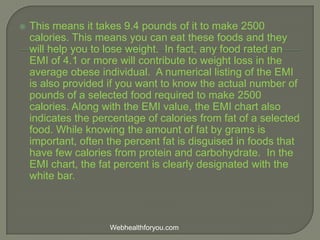  This means it takes 9.4 pounds of it to make 2500
calories. This means you can eat these foods and they
will help you to lose weight. In fact, any food rated an
EMI of 4.1 or more will contribute to weight loss in the
average obese individual. A numerical listing of the EMI
is also provided if you want to know the actual number of
pounds of a selected food required to make 2500
calories. Along with the EMI value, the EMI chart also
indicates the percentage of calories from fat of a selected
food. While knowing the amount of fat by grams is
important, often the percent fat is disguised in foods that
have few calories from protein and carbohydrate. In the
EMI chart, the fat percent is clearly designated with the
white bar.
Webhealthforyou.com
 